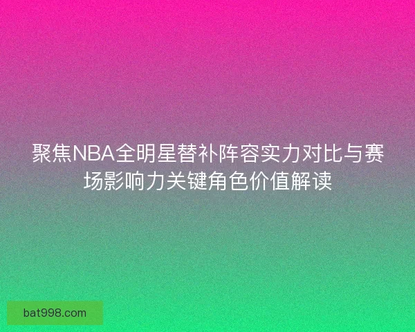 聚焦NBA全明星替补阵容实力对比与赛场影响力关键角色价值解读