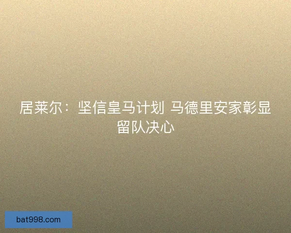 居莱尔：坚信皇马计划 马德里安家彰显留队决心