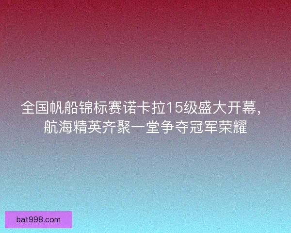 全国帆船锦标赛诺卡拉15级盛大开幕，航海精英齐聚一堂争夺冠军荣耀