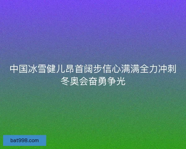中国冰雪健儿昂首阔步信心满满全力冲刺冬奥会奋勇争光